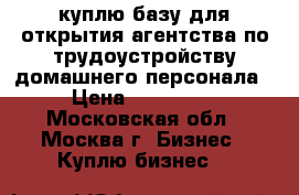 куплю базу для открытия агентства по трудоустройству домашнего персонала › Цена ­ 300 000 - Московская обл., Москва г. Бизнес » Куплю бизнес   